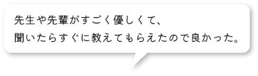 先生や先輩がすごく優しくて、聞いたらすぐに教えてもらえたので良かった。