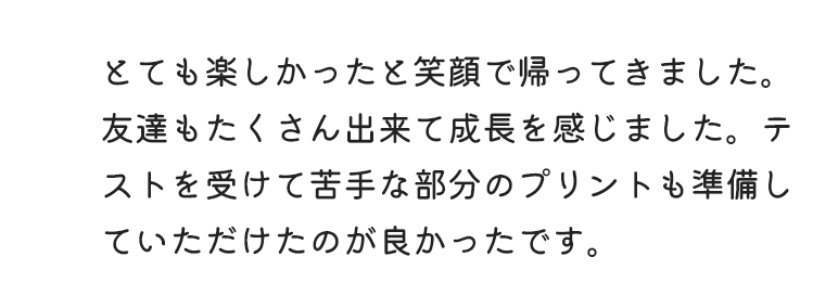 とても楽しかったと笑顔で帰ってきました。友達もたくさん出来て成長を感じました。テストを受けて苦手な部分のプリントも準備していただけたのが良かったです。