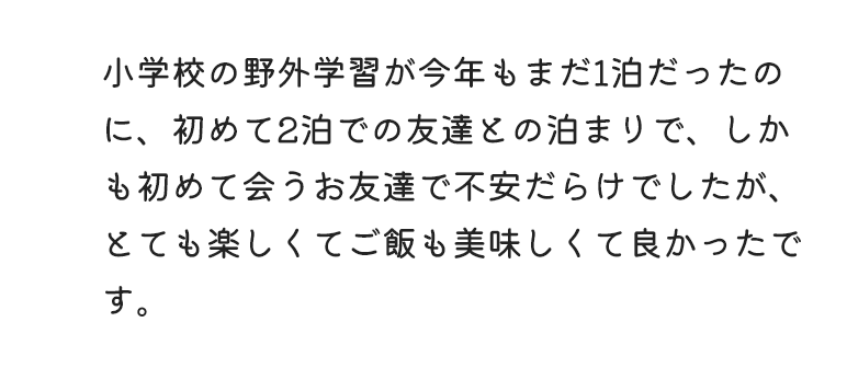 小学校の野外学習が今年もまだ1泊だったのに、初めて2泊での友達との泊まりで、しかも初めて会うお友達で不安だらけでしたが、とても楽しくてご飯も美味しくて良かったです。