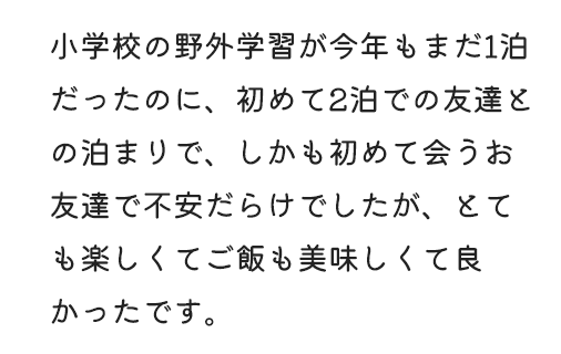 小学校の野外学習が今年もまだ1泊だったのに、初めて2泊での友達との泊まりで、しかも初めて会うお友達で不安だらけでしたが、とても楽しくてご飯も美味しくて良かったです。
